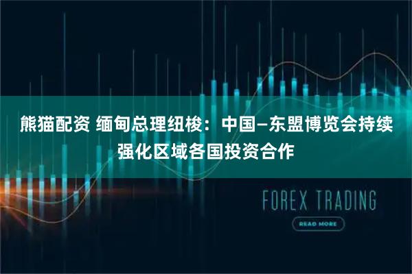 熊猫配资 缅甸总理纽梭：中国—东盟博览会持续强化区域各国投资合作