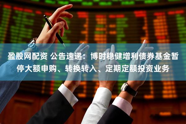 盈股网配资 公告速递：博时稳健增利债券基金暂停大额申购、转换转入、定期定额投资业务