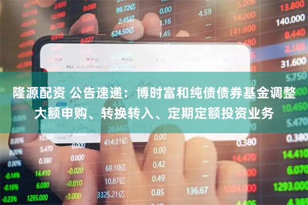 隆源配资 公告速递：博时富和纯债债券基金调整大额申购、转换转入、定期定额投资业务