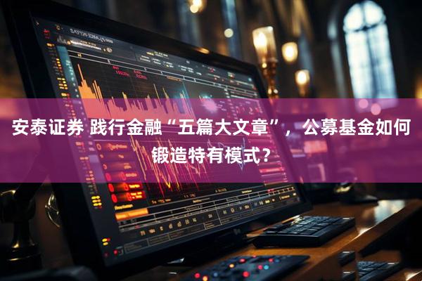 安泰证券 践行金融“五篇大文章”，公募基金如何锻造特有模式？