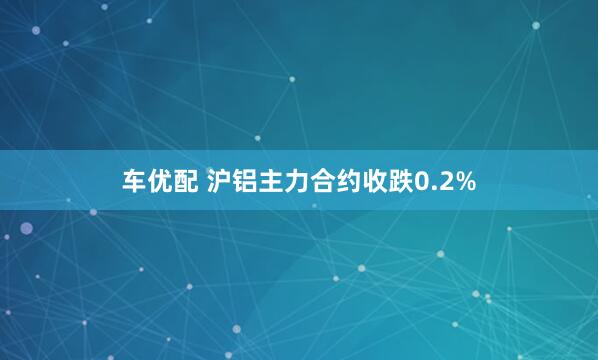 车优配 沪铝主力合约收跌0.2%
