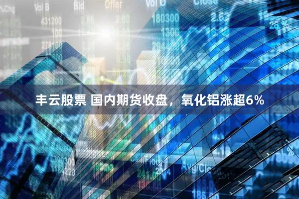 丰云股票 国内期货收盘，氧化铝涨超6%