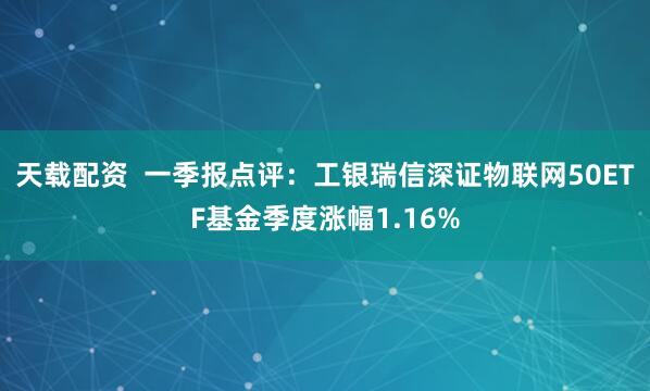 天载配资  一季报点评：工银瑞信深证物联网50ETF基金季度涨幅1.16%