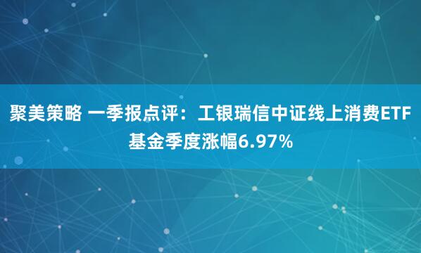 聚美策略 一季报点评：工银瑞信中证线上消费ETF基金季度涨幅6.97%