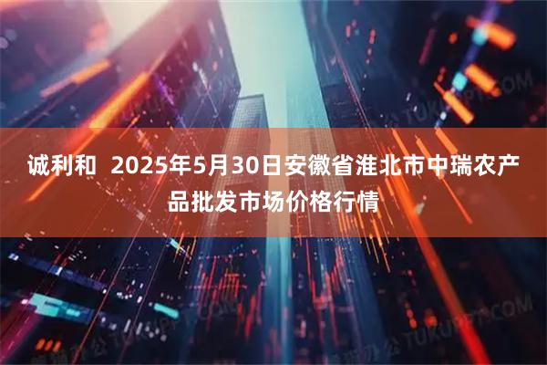 诚利和  2025年5月30日安徽省淮北市中瑞农产品批发市场价格行情