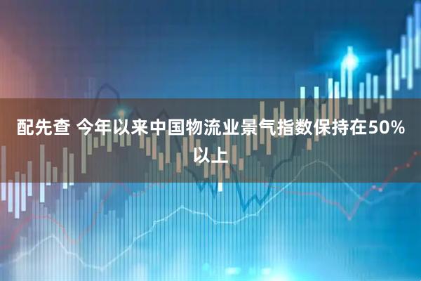 配先查 今年以来中国物流业景气指数保持在50%以上