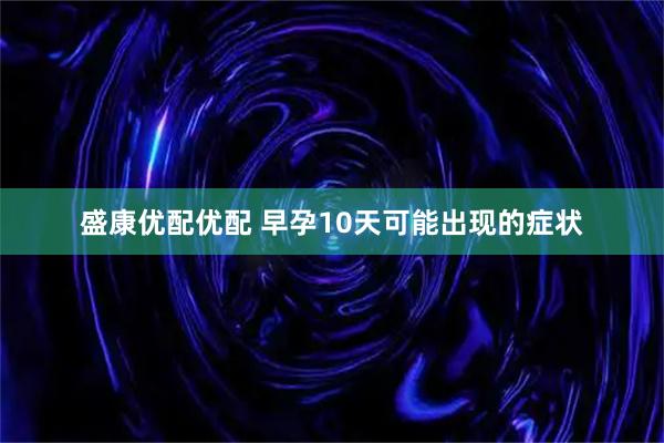 盛康优配优配 早孕10天可能出现的症状