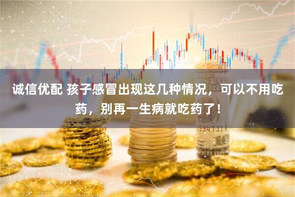诚信优配 孩子感冒出现这几种情况，可以不用吃药，别再一生病就吃药了！