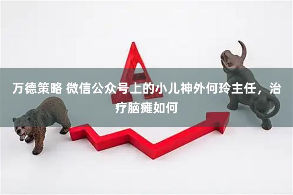 万德策略 微信公众号上的小儿神外何玲主任，治疗脑瘫如何