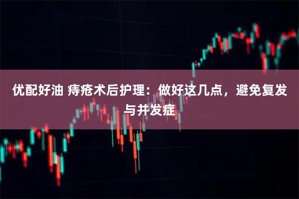 优配好油 痔疮术后护理：做好这几点，避免复发与并发症