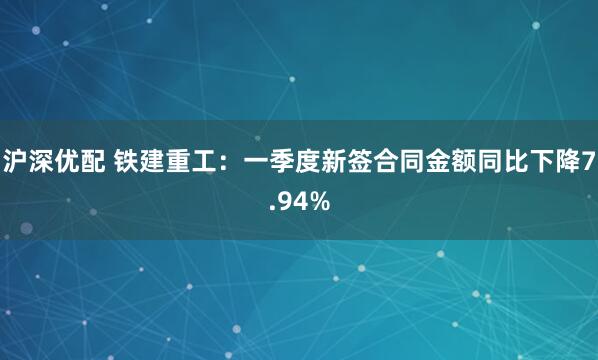 沪深优配 铁建重工：一季度新签合同金额同比下降7.94%