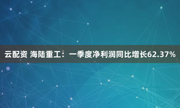 云配资 海陆重工：一季度净利润同比增长62.37%