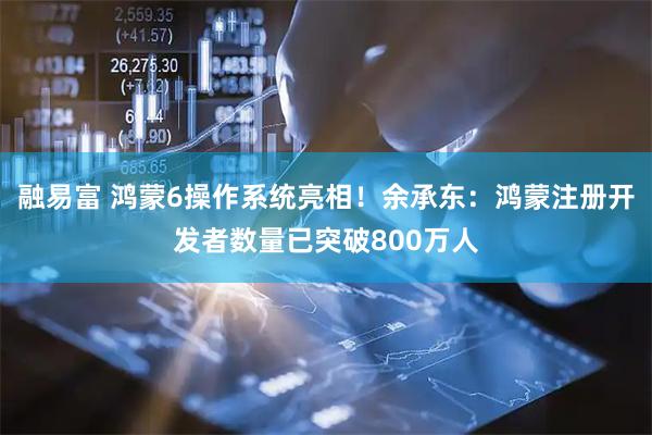 融易富 鸿蒙6操作系统亮相！余承东：鸿蒙注册开发者数量已突破800万人