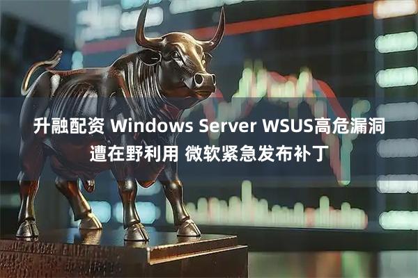升融配资 Windows Server WSUS高危漏洞遭在野利用 微软紧急发布补丁
