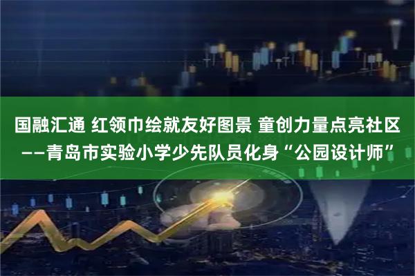 国融汇通 红领巾绘就友好图景 童创力量点亮社区——青岛市实验小学少先队员化身“公园设计师”