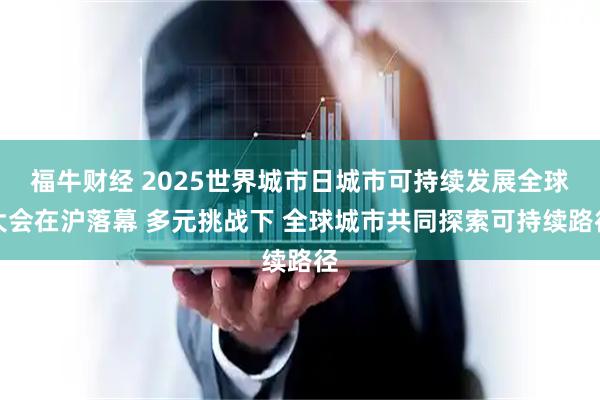 福牛财经 2025世界城市日城市可持续发展全球大会在沪落幕 多元挑战下 全球城市共同探索可持续路径