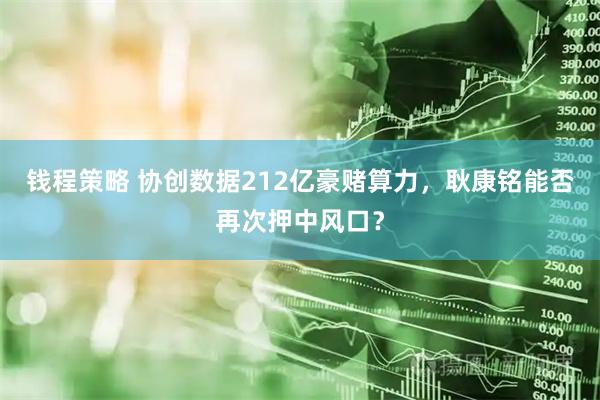 钱程策略 协创数据212亿豪赌算力，耿康铭能否再次押中风口？