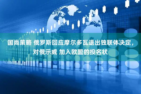 国尚策略 俄罗斯回应摩尔多瓦退出独联体决定，对俄示威 加入欧盟的投名状