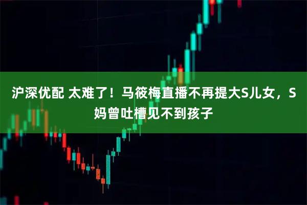 沪深优配 太难了！马筱梅直播不再提大S儿女，S妈曾吐槽见不到孩子