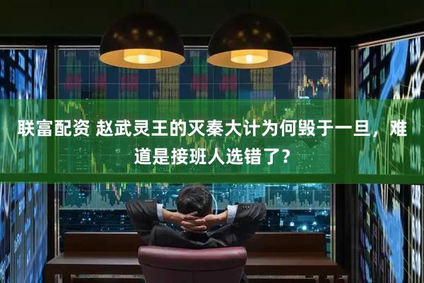 联富配资 赵武灵王的灭秦大计为何毁于一旦，难道是接班人选错了？