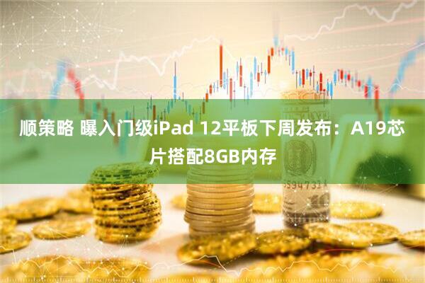 顺策略 曝入门级iPad 12平板下周发布：A19芯片搭配8GB内存