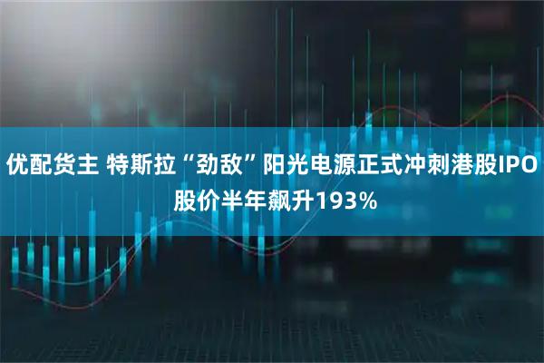 优配货主 特斯拉“劲敌”阳光电源正式冲刺港股IPO 股价半年飙升193%