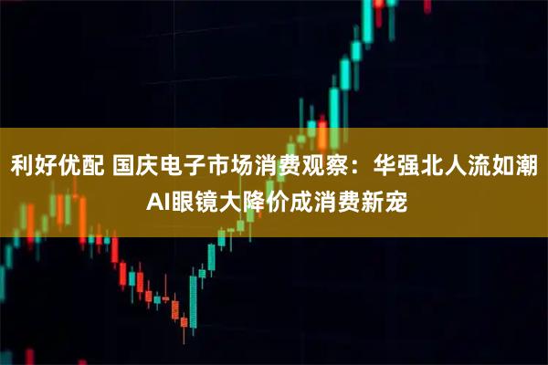 利好优配 国庆电子市场消费观察：华强北人流如潮 AI眼镜大降价成消费新宠
