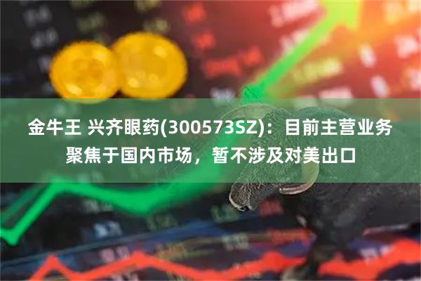 金牛王 兴齐眼药(300573SZ)：目前主营业务聚焦于国内市场，暂不涉及对美出口