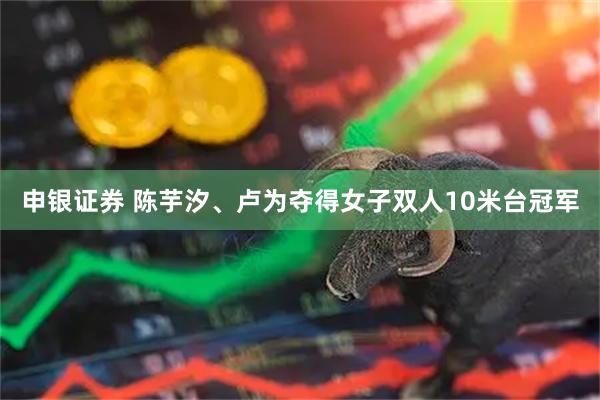 申银证券 陈芋汐、卢为夺得女子双人10米台冠军